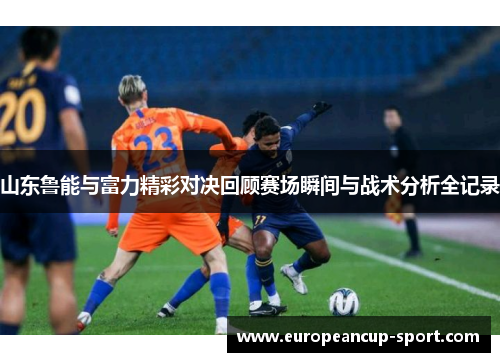 山东鲁能与富力精彩对决回顾赛场瞬间与战术分析全记录