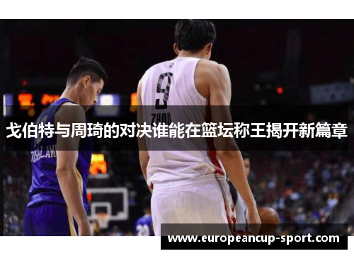 戈伯特与周琦的对决谁能在篮坛称王揭开新篇章